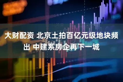 大财配资 北京土拍百亿元级地块频出 中建系房企再下一城