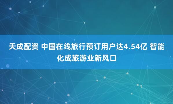天成配资 中国在线旅行预订用户达4.54亿 智能化成旅游业新风口