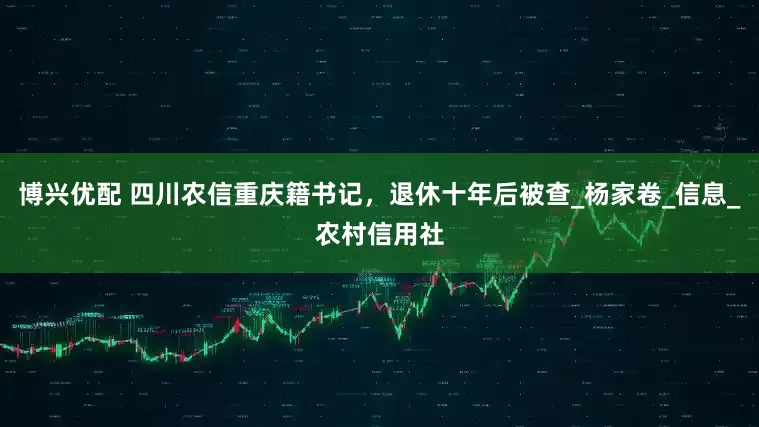 博兴优配 四川农信重庆籍书记，退休十年后被查_杨家卷_信息_农村信用社