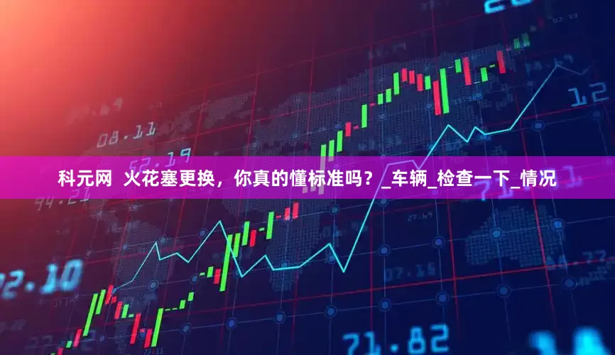 科元网  火花塞更换，你真的懂标准吗？_车辆_检查一下_情况