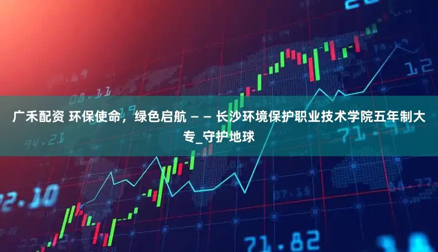 广禾配资 环保使命，绿色启航 — — 长沙环境保护职业技术学院五年制大专_守护地球
