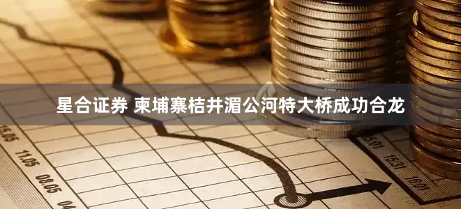 星合证券 柬埔寨桔井湄公河特大桥成功合龙