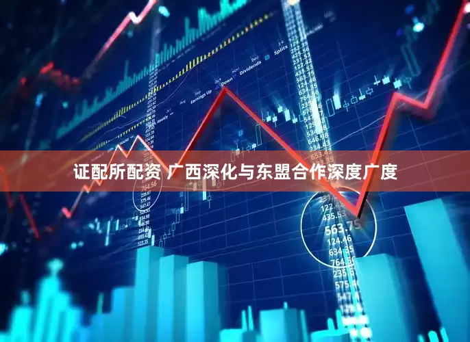 证配所配资 广西深化与东盟合作深度广度