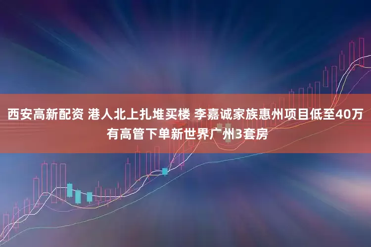 西安高新配资 港人北上扎堆买楼 李嘉诚家族惠州项目低至40万 有高管下单新世界广州3套房