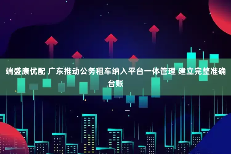 端盛康优配 广东推动公务租车纳入平台一体管理 建立完整准确台账