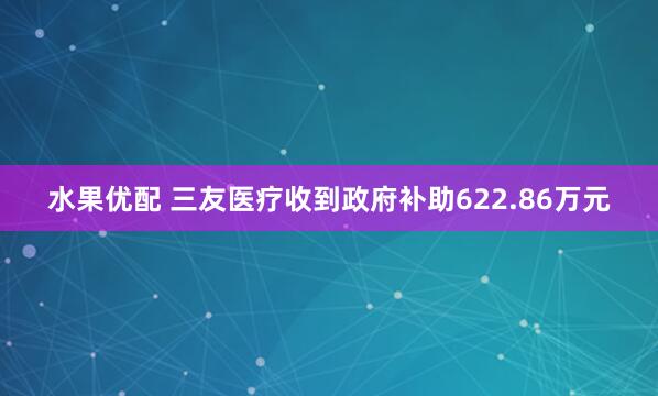 水果优配 三友医疗收到政府补助622.86万元