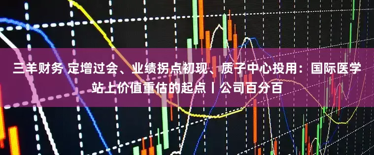 三羊财务 定增过会、业绩拐点初现、质子中心投用：国际医学站上价值重估的起点丨公司百分百
